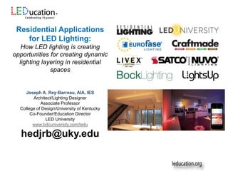 Residential Applications
for LED Lighting:
How LED lighting is creating
opportunities for creating dynamic
lighting layering in residential
spaces
Joseph A. Rey-Barreau, AIA, IES
Architect/Lighting Designer
Associate Professor
College of Design/University of Kentucky
Co-Founder/Education Director
LED University
www.bdcuniversity.com/ledu
hedjrb@uky.edu
 