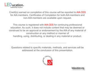 Credit(s) earned on completion of this course will be reported to AIA CES
for AIA members. Certificates of Completion for both AIA members and
non-AIA members are available upon request.
This course is registered with AIA CES for continuing professional
education. As such, it does not include content that may be deemed or
construed to be an approval or endorsement by the AIA of any material of
construction or any method or manner of
handling, using, distributing, or dealing in any material or product.
___________________________________________
Questions related to specific materials, methods, and services will be
addressed at the conclusion of this presentation.
 