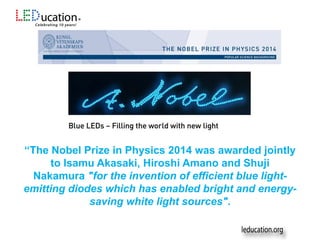 “The Nobel Prize in Physics 2014 was awarded jointly
to Isamu Akasaki, Hiroshi Amano and Shuji
Nakamura "for the invention of efficient blue light-
emitting diodes which has enabled bright and energy-
saving white light sources".
 