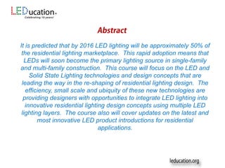 Sponsors
It is predicted that by 2016 LED lighting will be approximately 50% of
the residential lighting marketplace. This rapid adoption means that
LEDs will soon become the primary lighting source in single-family
and multi-family construction. This course will focus on the LED and
Solid State Lighting technologies and design concepts that are
leading the way in the re-shaping of residential lighting design. The
efficiency, small scale and ubiquity of these new technologies are
providing designers with opportunities to integrate LED lighting into
innovative residential lighting design concepts using multiple LED
lighting layers. The course also will cover updates on the latest and
most innovative LED product introductions for residential
applications.
 