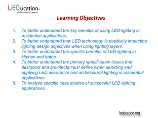 Sponsors
1. To better understand the key benefits of using LED lighting in
residential applications.
2. To better understand how LED technology is positively impacting
lighting design objectives when using lighting layers.
3. To better understand the specific benefits of LED lighting in
kitchen and baths.
4. To better understand the primary specification issues that
designers and architects must define when selecting and
applying LED decorative and architectural lighting in residential
applications.
5. To analyze specific case studies of successful LED lighting
applications.
 