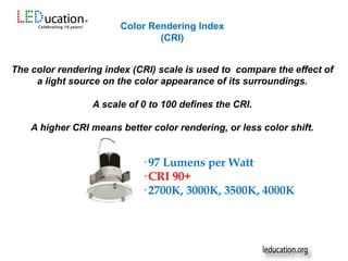 The color rendering index (CRI) scale is used to compare the effect of
a light source on the color appearance of its surroundings.
A scale of 0 to 100 defines the CRI.
A higher CRI means better color rendering, or less color shift.
Color Rendering Index
(CRI)
· 97 Lumens per Watt
· CRI 90+
· 2700K, 3000K, 3500K, 4000K
 