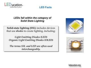 LEDs fall within the category of
Solid State Lighting
Solid-state lighting (SSL) includes devices
that use diodes to create lighting, including:
Light Emitting Diodes (LED)
Organic Light Emitting Diodes (OLED)
The terms SSL and LED are often used
interchangeably.
LED Facts
 