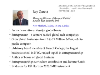 
Former executive at 4 major global banks

Entrepreneur – 4 venture backed global tech companies

Grew global businesses from 0 to 25 Million, M&A, sold to
public company

Advisory board member of Baruch College, the largest
business school in NYC, ranked top 25 in entrepreneurship

Author of books on global business

Entrepreneurship curriculum coordinator and lecturer UniPi

Evaluator for EU Horizon 2020 SME Instrument
Ray Garcia
Managing Director of Buoyant Capital
a global peer advisory firm
New Markets, Talent, IP, and Capital
amazon.com/author/raygarcia
linkedin.com/in/alterwork
ray@bcap.biz
 
