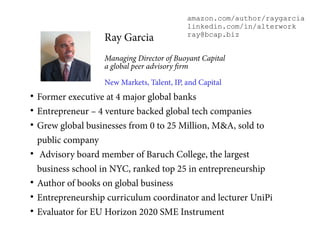 
Former executive at 4 major global banks

Entrepreneur – 4 venture backed global tech companies

Grew global businesses from 0 to 25 Million, M&A, sold to
public company

Advisory board member of Baruch College, the largest
business school in NYC, ranked top 25 in entrepreneurship

Author of books on global business

Entrepreneurship curriculum coordinator and lecturer UniPi

Evaluator for EU Horizon 2020 SME Instrument
Ray Garcia
Managing Director of Buoyant Capital
a global peer advisory firm
New Markets, Talent, IP, and Capital
amazon.com/author/raygarcia
linkedin.com/in/alterwork
ray@bcap.biz
 