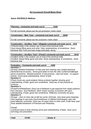 A2 Coursework Overall Marks Sheet
Name: RAYBOULD Matthew
Planning – comments and mark out of 12/20
For full comments please see the pre-production marks sheet
Construction – Main Task – comments and mark out of 28/40
For full comments please see the production marks sheet
Construction – Ancillary Task 1 (Digipak) comments and mark out of 8/10
Proficient ability in the creative use of most of the technical skills.
Good design fitting genre and artist. Clear understanding of conventions. Good
technical skill. Front and back image particularly strong.
Construction – Ancillary Task 1 (Poster) comments and mark out of 10/10
Excellent ability in the creative use of most of the technical skills.
Excellent design fitting genre and artist. Great understanding of conventions. Good
technical skill.
Evaluation – Comments and mark out of 15/20
Question 1:
(Emaze) Detailed breakdown of video and how meaning was created (technical
elements/mise-en-scene). Some good detail on how the video conforms/challenges
genre conventions. Needed evidence of real products - clips and shots – to support
answer. Some good understanding shown of task.
Question 2:
(Prezi) Some very good analysis linking products together showing good
understanding of task, genre and conventions. Good use of real products as
evidence.
Question 3:
(PowerPoint/SlideShare) Good use of feedback to get response from target audience
from interviews. Good feedback, which shows success of products with good
understanding of task, genre and conventions. Reflective comments are good.
Question 4:
(Emaze – click on menu tab on left top corner of Emaze, drop down gives headings,
click headings to see work) Good breakdown of different technologies used with
good reflective comments. Good use of screen shots to show work. Could have used
more detailed breakdown of Premiere and Photoshop.
Overall:
A proficient piece of work showing some good understanding of tasks. Good use of
technology and presentation.
Total 73/100 Grade: B
 