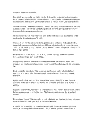 guiones y obras para televisión.


Gore Vidal, que mostraba una visión mordaz de la política en sus obras, intentó varias
veces sin éxito ser elegido para cargos políticos. Le gustaban los debates apasionados en
sus apariciones en televisión y él mismo figuró en la película "Roma", de Federico Fellini.


Su tercera novela, "Thecity and the pillar", abordó sin tapujos la homosexualidad, decisión
que escandalizó a los críticos cuando fue publicada en 1948, pero que abrió un nuevo
terreno en la literatura estadounidense.


Abiertamente bisexual, Vidal retornó al tema de la identidad sexual 20 años más tarde,
con la sátira "MyraBreckinridge" (1968).


Algunas de sus novelas abordaron temas políticos o de la Historia de Estados Unidos,
trazando lo que denominó el surgimiento del Imperio Estadounidense en novelas como
"Burr" (1973), "1876" (1976), "Lincoln" (1984), "Empire" (1987), "Hollywood" (1990), y "The
Golden Age" (2000).


Entre sus sátiras se destacan "Kalki" (1978), "Duluth" (1983) y "Live fromGolgotha:
theGospelaccordingto Gore Vidal" (1992).


Sus opiniones políticas también eran fuente de enormes controversias, como una
discusión con insultos con el columnista conservador William Buckley ante las cámaras de
TV.


En otro episodio legendario, Vidal aseguraba que Norman Mailer le había dado un
cabezazo en el rostro al fin de una discusión mantenida antes de un programa de
televisión.


Hijo de un oficial del ejército, Vidal nació el 3 de octubre de 1925 en West Point, la
academia militar, en el seno de una familia con excelentes contactos en el mundo de la
política.


Su padre, Eugene Vidal, habría sido el amor de la vida de la pionera de la aviación Amelia
Earhart, desaparecida en el Pacífico hace 75 años mientras intentaba dar la vuelta al
mundo.


Divorciada de Eugene Vidal, su madre se casó más tarde con HughAuchincloss, quien más
tarde se convertiría en el padrastro de Jacqueline Kennedy.


El escritor fue presentado a la vida política mientras crecía en Washington, donde su
abuelo, el senador por Oklahoma Thomas Gore, a veces le permitía acompañarlo al
 