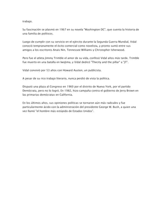 trabajo.


Su fascinación se plasmó en 1967 en su novela "Washington DC", que cuenta la historia de
una familia de políticos.


Luego de cumplir con su servicio en el ejército durante la Segunda Guerra Mundial, Vidal
conoció tempranamente el éxito comercial como novelista, y pronto sumó entre sus
amigos a los escritores Anais Nin, Tennessee Williams y Christopher Isherwood.


Pero fue el atleta Jimmy Trimble el amor de su vida, confesó Vidal años más tarde. Trimble
fue muerto en una batalla en IwoJima, y Vidal dedicó "Thecity and the pillar" a "JT".


Vidal convivió por 53 años con Howard Austen, un publicista.


A pesar de su rico trabajo literario, nunca perdió de vista la política.


Disputó una plaza al Congreso en 1960 por el distrito de Nueva York, por el partido
Demócrata, pero no lo logró. En 1982, hizo campaña contra el gobierno de Jerry Brown en
las primarias demócratas en California.


En los últimos años, sus opiniones políticas se tornaron aún más radicales y fue
particularmente ácido con la administración del presidente George W. Bush, a quien una
vez llamó "el hombre más estúpido de Estados Unidos".
 