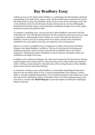 Ray Bradbury Essay
Crafting an essay on the subject of Ray Bradbury is a challenging task that demands a profound
understanding of the author's life, literary works, and the broader cultural and historical context
that influenced his writing. Ray Bradbury, known for his science fiction and fantasy works, has
a rich and diverse body of work that spans decades. Delving into his extensive bibliography,
deciphering the thematic nuances, and extracting the underlying messages in his stories require
meticulous research and analytical skills.
To compose a compelling essay, one must not only explore Bradbury's renowned works like
"Fahrenheit 451" and "The Martian Chronicles" but also consider his lesser-known pieces to gain
a comprehensive understanding of his evolution as a writer. Unraveling the intricacies of
Bradbury's narrative style, the recurring motifs in his stories, and the social commentary
embedded in his works adds an extra layer of complexity to the writing process.
Moreover, to create an insightful essay, it's imperative to explore the personal and cultural
influences that shaped Bradbury's worldview. This involves delving into his background,
childhood experiences, and the societal events that left an indelible mark on his creative
imagination. Analyzing the impact of Bradbury's work on literature and popular culture also
contributes to the depth of the essay.
In addition to the intellectual challenges, the writer must navigate the fine line between offering
original insights and avoiding clichГ©s when discussing such a widely studied and celebrated
author. Crafting a unique perspective that adds value to the existing discourse on Ray Bradbury
requires both creativity and critical thinking.
In conclusion, writing an essay on Ray Bradbury is a formidable undertaking that demands a
deep dive into the author's body of work, a nuanced understanding of his influences, and the
ability to articulate insightful interpretations. It is an intellectual journey that requires time, effort,
and a passion for exploring the realms of speculative fiction. For those seeking assistance with
such essays, a resource like HelpWriting.net can provide support in tackling this challenging
endeavor and more.
Ray Bradbury Essay Ray Bradbury Essay
 