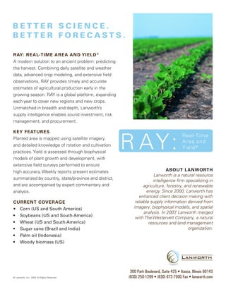RAY: R e A l- t i m e A R e A A nd Y ie l d ®
A modern solution to an ancient problem: predicting
the harvest. Combining daily satellite and weather
data, advanced crop modeling, and extensive field
observations, RAY provides timely and accurate
estimates of agricultural production early in the
growing season. RAY is a global platform, expanding
each year to cover new regions and new crops.
Unmatched in breadth and depth, Lanworth’s
supply intelligence enables sound investment, risk
management, and procurement.

KeY feAtuRes
Planted area is mapped using satellite imagery
and detailed knowledge of rotation and cultivation
practices. Yield is assessed through biophysical
models of plant growth and development, with
extensive field surveys performed to ensure
high accuracy. Weekly reports present estimates                             About lAnwoRth
                                                                     Lanworth is a natural resource
summarized by country, state/province and district,                 intelligence firm specializing in
and are accompanied by expert commentary and                   agriculture, forestry, and renewable
analysis.                                                        energy. Since 2000, Lanworth has
                                                            enhanced client decision making with
CuRRent CoveRAge                                          reliable supply information derived from
•	 Corn (US and South America)                           imagery, biophysical models, and spatial
                                                               analysis. In 2007 Lanworth merged
                                                                                 ,
•	 Soybeans	(US	and	South	America)                        with The Westervelt Company, a natural
•	 Wheat	(US	and	South	America)                                   resources and land management
•	 Sugar	cane	(Brazil	and	India)                                                        organization.
•	 Palm	oil	(Indonesia)
•	 Woody	biomass	(US)




                                                       300 Park Boulevard, Suite 425 • Itasca, Illinois 60143
                                                      (630) 250-1299 • (630) 672-7500 Fax • lanworth.com
 