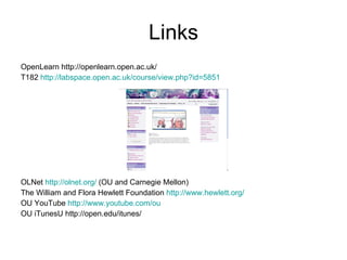 Links OpenLearn http://openlearn.open.ac.uk/ T182  http://labspace.open.ac.uk/course/view.php?id=5851 OLNet  http://olnet.org/  (OU and Carnegie Mellon) The William and Flora Hewlett Foundation  http://www.hewlett.org/   OU YouTube  http://www.youtube.com/ou OU iTunesU http://open.edu/itunes/ EU Search Register of Council of EU   