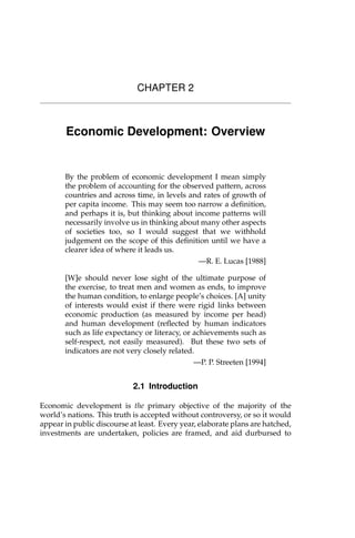 CHAPTER 2
Economic Development: Overview
By the problem of economic development I mean simply
the problem of accounting for the observed pattern, across
countries and across time, in levels and rates of growth of
per capita income. This may seem too narrow a definition,
and perhaps it is, but thinking about income patterns will
necessarily involve us in thinking about many other aspects
of societies too, so I would suggest that we withhold
judgement on the scope of this definition until we have a
clearer idea of where it leads us.
—R. E. Lucas [1988]
[W]e should never lose sight of the ultimate purpose of
the exercise, to treat men and women as ends, to improve
the human condition, to enlarge people’s choices. [A] unity
of interests would exist if there were rigid links between
economic production (as measured by income per head)
and human development (reflected by human indicators
such as life expectancy or literacy, or achievements such as
self-respect, not easily measured). But these two sets of
indicators are not very closely related.
—P. P. Streeten [1994]
2.1 Introduction
Economic development is the primary objective of the majority of the
world’s nations. This truth is accepted without controversy, or so it would
appear in public discourse at least. Every year, elaborate plans are hatched,
investments are undertaken, policies are framed, and aid durbursed to
 