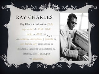 RAY CHARLES
Ray Charles Robinson (23 de
septiembre de 1930 - 10 de
junio de 2004) fue
un cantante, saxofonista1 y pianista de
soul, R&By jazz, ciego desde la
infancia.2. Perdió la vista durante su
infancia, a los 7 años, por
un glaucoma.
 