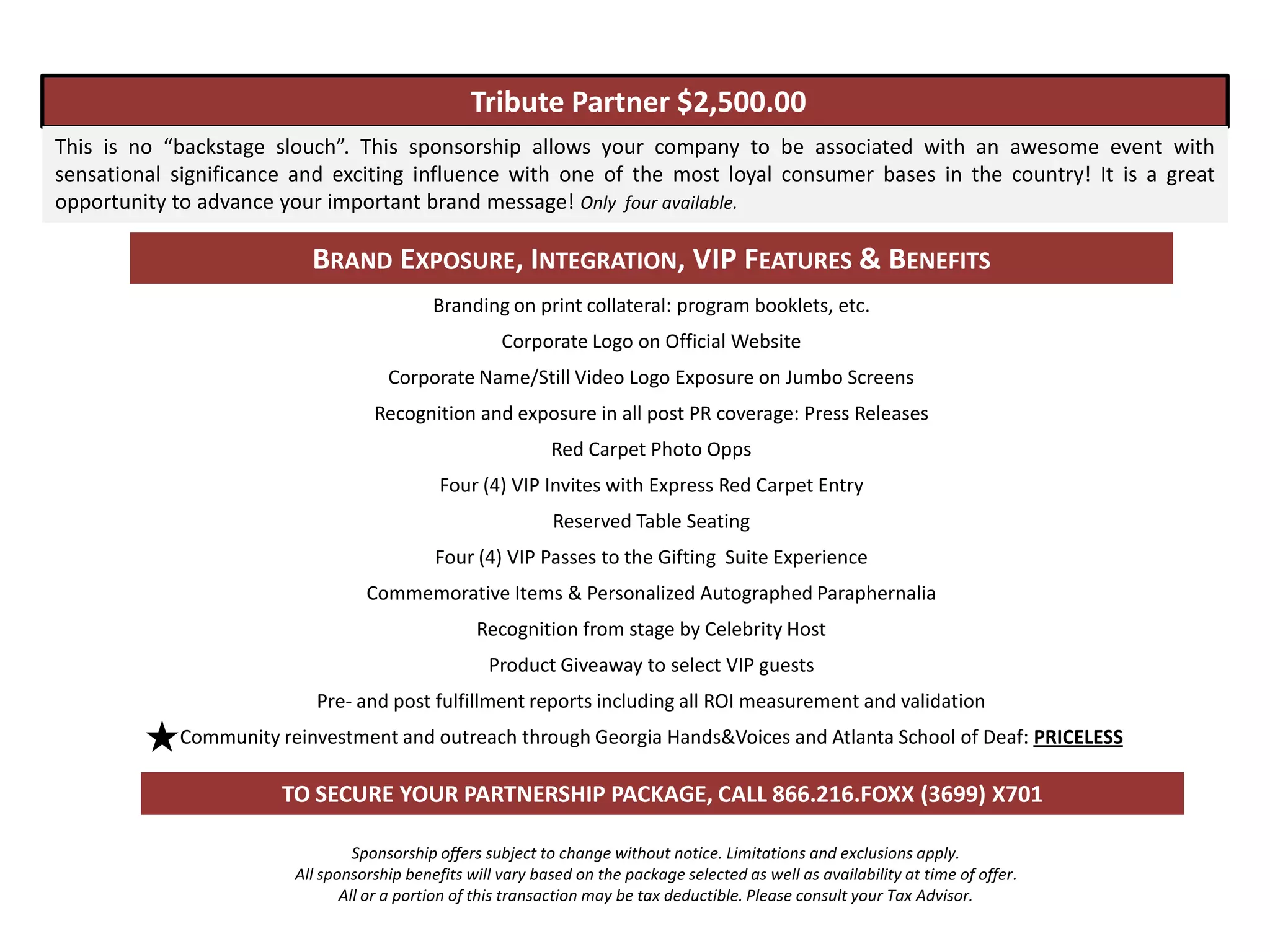 Tribute Partner $2,500.00
This is no “backstage slouch”. This sponsorship allows your company to be associated with an awesome event with
sensational significance and exciting influence with one of the most loyal consumer bases in the country! It is a great
opportunity to advance your important brand message! Only four available.

                          BRAND EXPOSURE, INTEGRATION, VIP FEATURES & BENEFITS
                                            Branding on print collateral: program booklets, etc.
                                                      Corporate Logo on Official Website
                                     Corporate Name/Still Video Logo Exposure on Jumbo Screens
                                   Recognition and exposure in all post PR coverage: Press Releases
                                                             Red Carpet Photo Opps
                                             Four (4) VIP Invites with Express Red Carpet Entry
                                                             Reserved Table Seating
                                            Four (4) VIP Passes to the Gifting Suite Experience
                                  Commemorative Items & Personalized Autographed Paraphernalia
                                                  Recognition from stage by Celebrity Host
                                                    Product Giveaway to select VIP guests
                           Pre- and post fulfillment reports including all ROI measurement and validation
            Community reinvestment and outreach through Georgia Hands&Voices and Atlanta School of Deaf: PRICELESS

                       TO SECURE YOUR PARTNERSHIP PACKAGE, CALL 866.216.FOXX (3699) X701

                                 Sponsorship offers subject to change without notice. Limitations and exclusions apply.
                        All sponsorship benefits will vary based on the package selected as well as availability at time of offer.
                               All or a portion of this transaction may be tax deductible. Please consult your Tax Advisor.
 