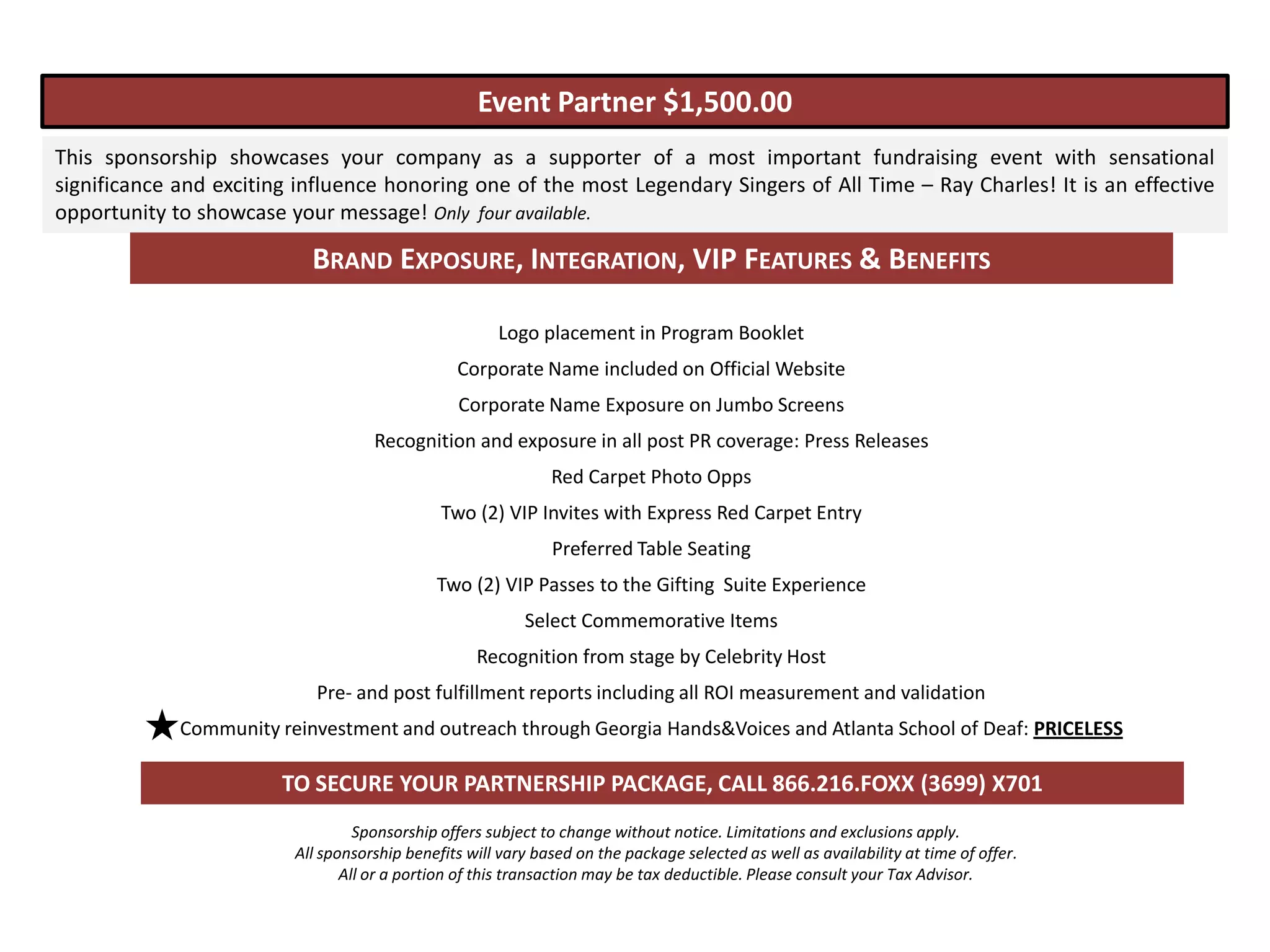 Event Partner $1,500.00
This sponsorship showcases your company as a supporter of a most important fundraising event with sensational
significance and exciting influence honoring one of the most Legendary Singers of All Time – Ray Charles! It is an effective
opportunity to showcase your message! Only four available.

                           BRAND EXPOSURE, INTEGRATION, VIP FEATURES & BENEFITS

                                                      Logo placement in Program Booklet
                                                Corporate Name included on Official Website
                                                Corporate Name Exposure on Jumbo Screens
                                    Recognition and exposure in all post PR coverage: Press Releases
                                                              Red Carpet Photo Opps
                                              Two (2) VIP Invites with Express Red Carpet Entry
                                                              Preferred Table Seating
                                             Two (2) VIP Passes to the Gifting Suite Experience
                                                          Select Commemorative Items
                                                   Recognition from stage by Celebrity Host
                            Pre- and post fulfillment reports including all ROI measurement and validation
             Community reinvestment and outreach through Georgia Hands&Voices and Atlanta School of Deaf: PRICELESS

                        TO SECURE YOUR PARTNERSHIP PACKAGE, CALL 866.216.FOXX (3699) X701
                                  Sponsorship offers subject to change without notice. Limitations and exclusions apply.
                         All sponsorship benefits will vary based on the package selected as well as availability at time of offer.
                                All or a portion of this transaction may be tax deductible. Please consult your Tax Advisor.
 
