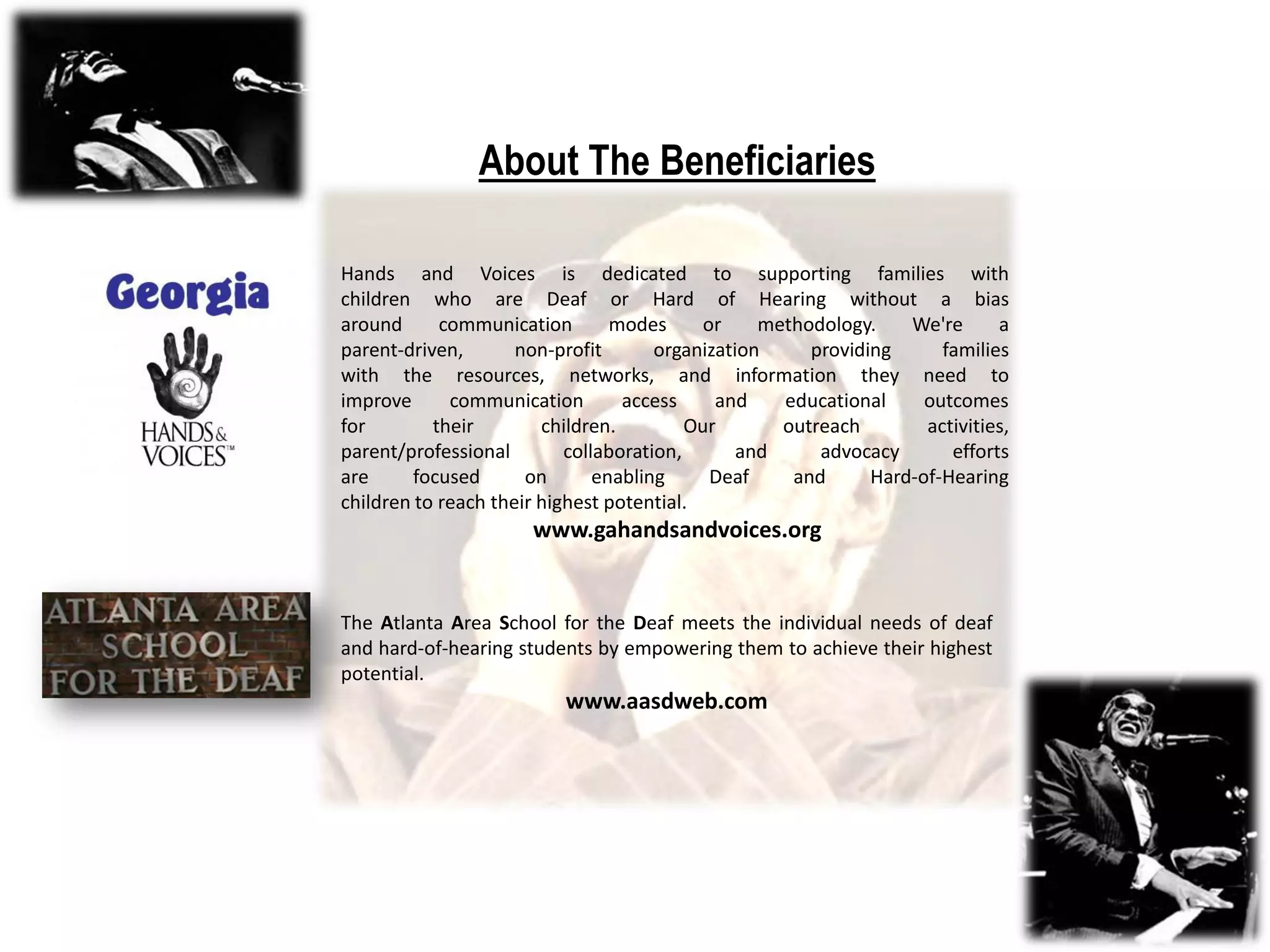 About The Beneficiaries

Hands and Voices is dedicated to supporting families with
children who are Deaf or Hard of Hearing without a bias
around      communication        modes      or    methodology.    We're      a
parent-driven,       non-profit       organization     providing      families
with the resources, networks, and information they need to
improve      communication        access     and    educational     outcomes
for        their        children.         Our       outreach        activities,
parent/professional        collaboration,       and     advocacy       efforts
are      focused      on       enabling      Deaf    and      Hard-of-Hearing
children to reach their highest potential.
                      www.gahandsandvoices.org


The Atlanta Area School for the Deaf meets the individual needs of deaf
and hard-of-hearing students by empowering them to achieve their highest
potential.
                          www.aasdweb.com
 