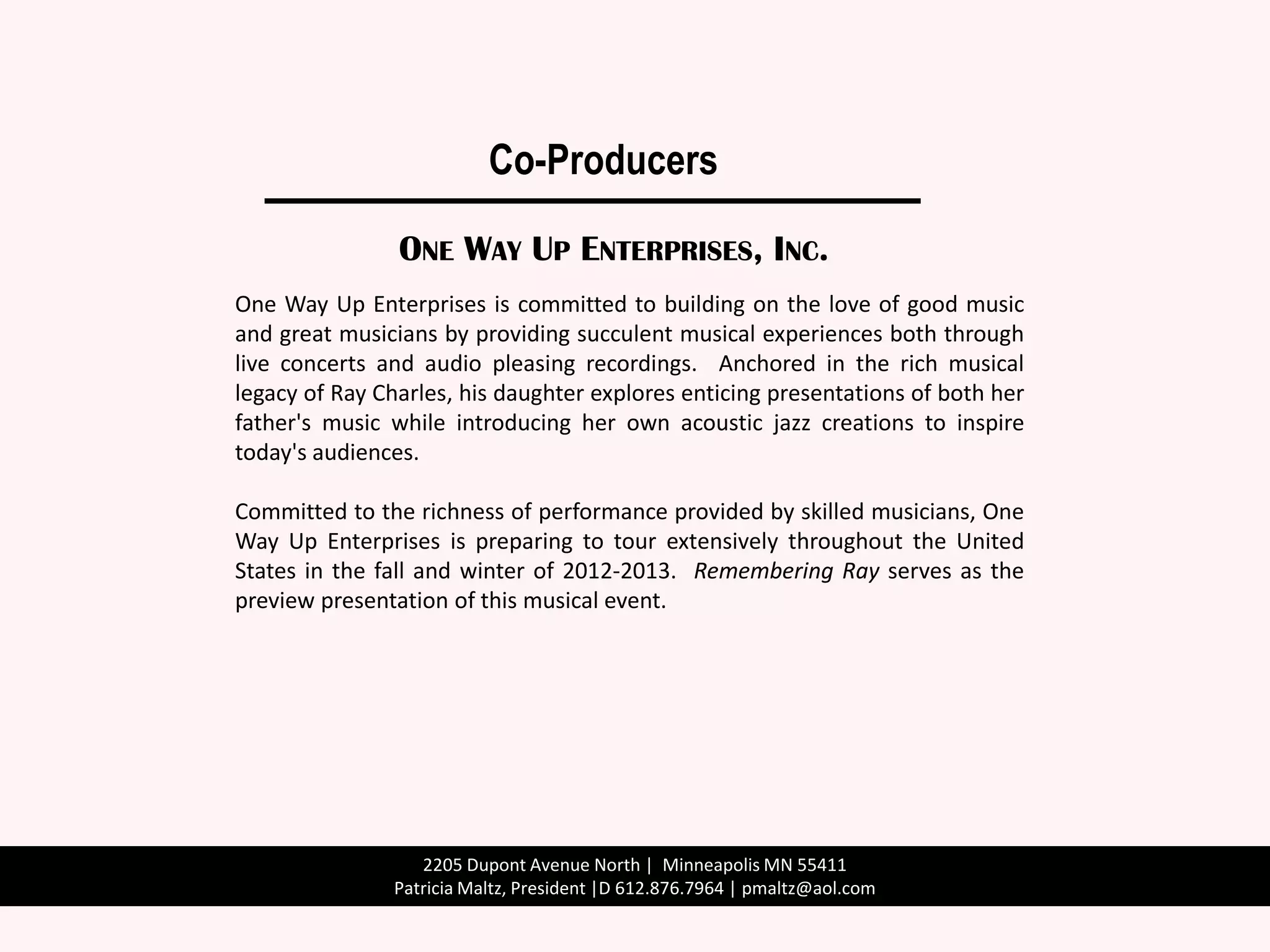 Co-Producers

                ONE WAY UP ENTERPRISES, INC.
One Way Up Enterprises is committed to building on the love of good music
and great musicians by providing succulent musical experiences both through
live concerts and audio pleasing recordings. Anchored in the rich musical
legacy of Ray Charles, his daughter explores enticing presentations of both her
father's music while introducing her own acoustic jazz creations to inspire
today's audiences.

Committed to the richness of performance provided by skilled musicians, One
Way Up Enterprises is preparing to tour extensively throughout the United
States in the fall and winter of 2012-2013. Remembering Ray serves as the
preview presentation of this musical event.




                  2205 Dupont Avenue North | Minneapolis MN 55411
               Patricia Maltz, President |D 612.876.7964 | pmaltz@aol.com
 