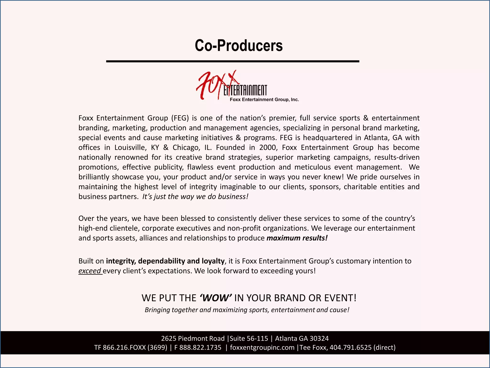 Co-Producers



Foxx Entertainment Group (FEG) is one of the nation’s premier, full service sports & entertainment
branding, marketing, production and management agencies, specializing in personal brand marketing,
special events and cause marketing initiatives & programs. FEG is headquartered in Atlanta, GA with
offices in Louisville, KY & Chicago, IL. Founded in 2000, Foxx Entertainment Group has become
nationally renowned for its creative brand strategies, superior marketing campaigns, results-driven
promotions, effective publicity, flawless event production and meticulous event management. We
brilliantly showcase you, your product and/or service in ways you never knew! We pride ourselves in
maintaining the highest level of integrity imaginable to our clients, sponsors, charitable entities and
business partners. It’s just the way we do business!

Over the years, we have been blessed to consistently deliver these services to some of the country’s
high-end clientele, corporate executives and non-profit organizations. We leverage our entertainment
and sports assets, alliances and relationships to produce maximum results!

Built on integrity, dependability and loyalty, it is Foxx Entertainment Group’s customary intention to
exceed every client’s expectations. We look forward to exceeding yours!


                   WE PUT THE ‘WOW’ IN YOUR BRAND OR EVENT!
                    Bringing together and maximizing sports, entertainment and cause!


                        2625 Piedmont Road |Suite 56-115 | Atlanta GA 30324
    TF 866.216.FOXX (3699) | F 888.822.1735 | foxxentgroupinc.com |Tee Foxx, 404.791.6525 (direct)
 