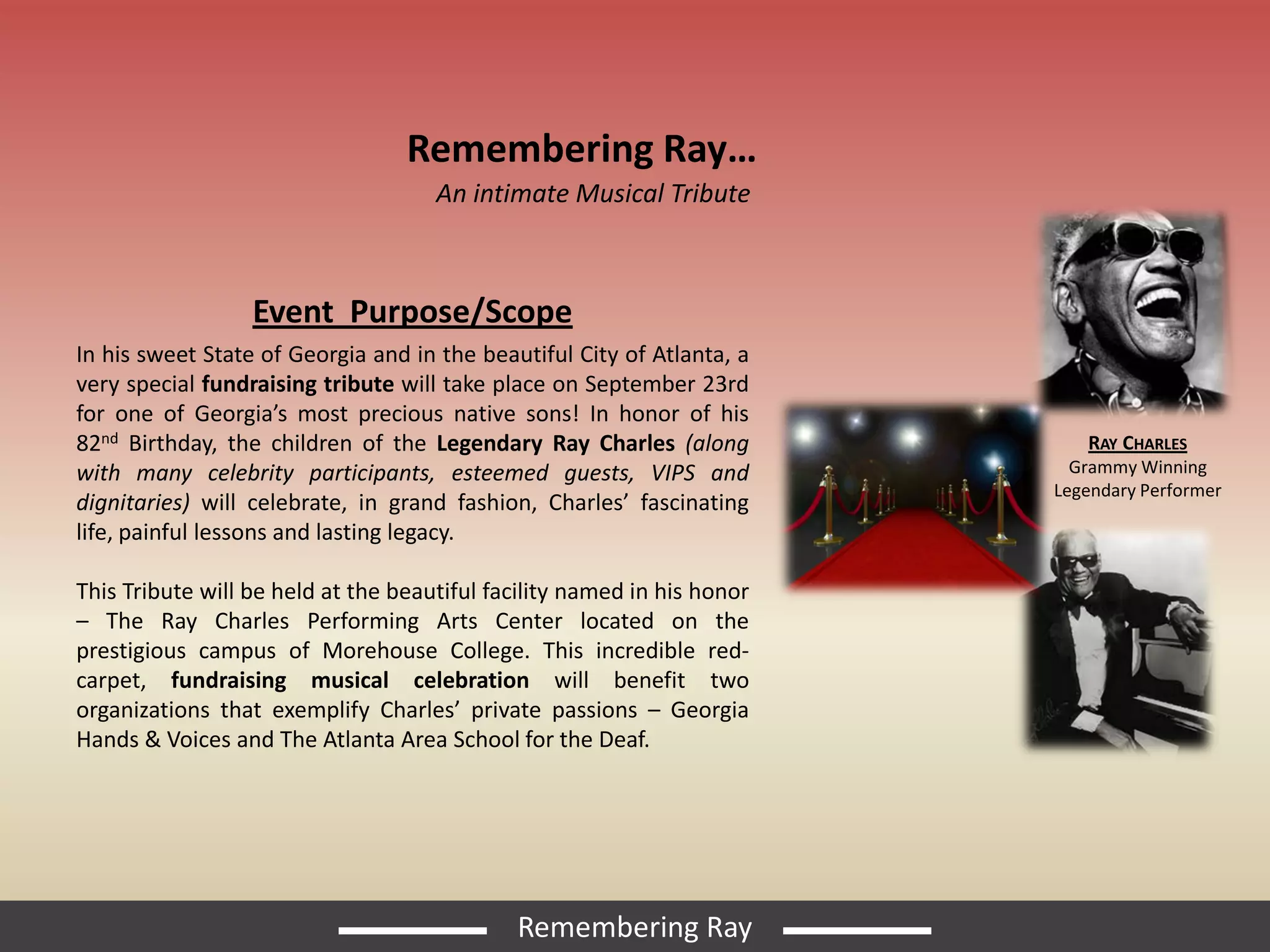 Remembering Ray…
                                     An intimate Musical Tribute



                  Event Purpose/Scope
In his sweet State of Georgia and in the beautiful City of Atlanta, a
very special fundraising tribute will take place on September 23rd
for one of Georgia’s most precious native sons! In honor of his
82nd Birthday, the children of the Legendary Ray Charles (along             RAY CHARLES
with many celebrity participants, esteemed guests, VIPS and                Grammy Winning
                                                                         Legendary Performer
dignitaries) will celebrate, in grand fashion, Charles’ fascinating
life, painful lessons and lasting legacy.

This Tribute will be held at the beautiful facility named in his honor
– The Ray Charles Performing Arts Center located on the
prestigious campus of Morehouse College. This incredible red-
carpet, fundraising musical celebration will benefit two
organizations that exemplify Charles’ private passions – Georgia
Hands & Voices and The Atlanta Area School for the Deaf.




                                             Remembering Ray
 