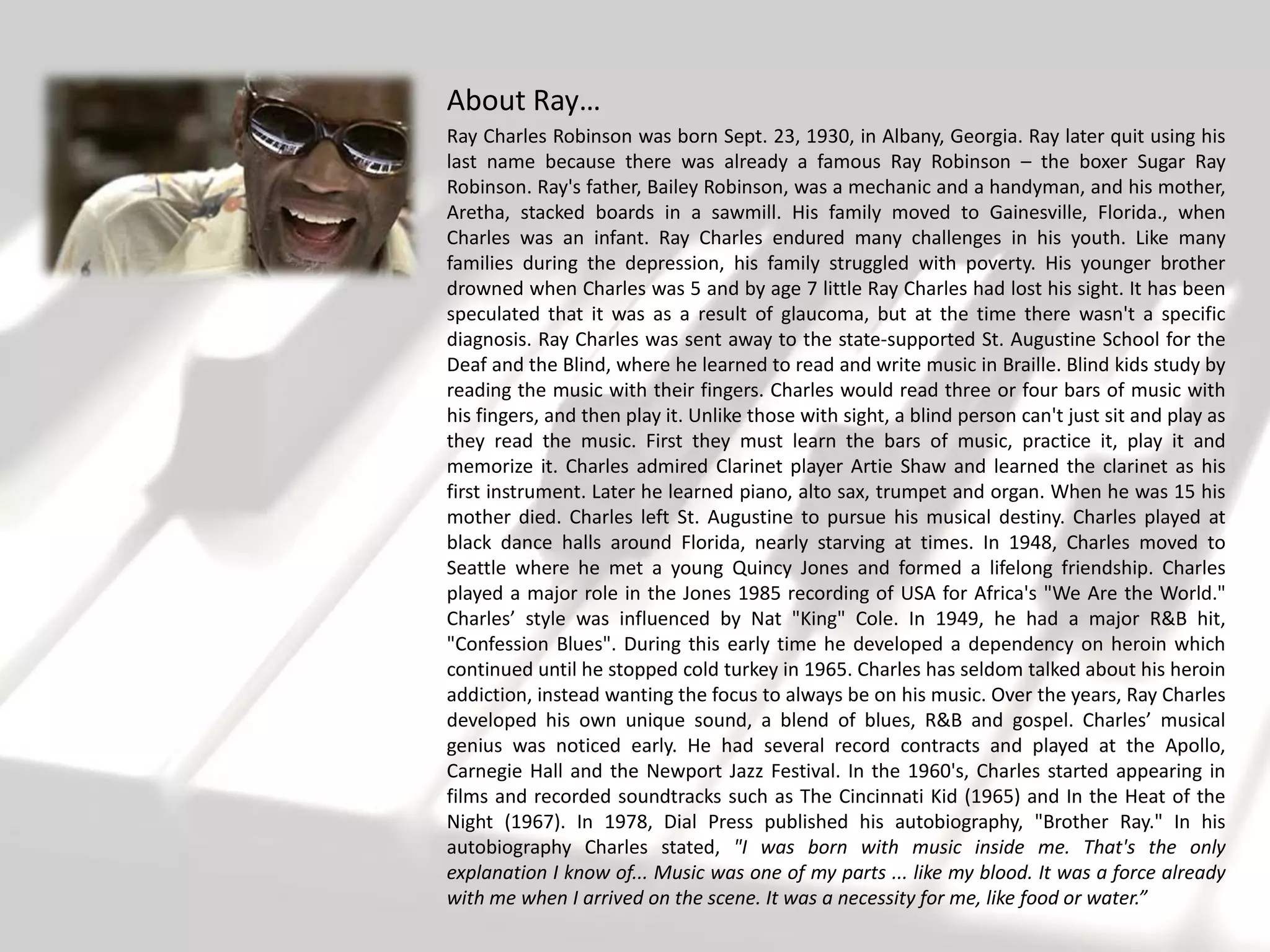 About Ray…
Ray Charles Robinson was born Sept. 23, 1930, in Albany, Georgia. Ray later quit using his
last name because there was already a famous Ray Robinson – the boxer Sugar Ray
Robinson. Ray's father, Bailey Robinson, was a mechanic and a handyman, and his mother,
Aretha, stacked boards in a sawmill. His family moved to Gainesville, Florida., when
Charles was an infant. Ray Charles endured many challenges in his youth. Like many
families during the depression, his family struggled with poverty. His younger brother
drowned when Charles was 5 and by age 7 little Ray Charles had lost his sight. It has been
speculated that it was as a result of glaucoma, but at the time there wasn't a specific
diagnosis. Ray Charles was sent away to the state-supported St. Augustine School for the
Deaf and the Blind, where he learned to read and write music in Braille. Blind kids study by
reading the music with their fingers. Charles would read three or four bars of music with
his fingers, and then play it. Unlike those with sight, a blind person can't just sit and play as
they read the music. First they must learn the bars of music, practice it, play it and
memorize it. Charles admired Clarinet player Artie Shaw and learned the clarinet as his
first instrument. Later he learned piano, alto sax, trumpet and organ. When he was 15 his
mother died. Charles left St. Augustine to pursue his musical destiny. Charles played at
black dance halls around Florida, nearly starving at times. In 1948, Charles moved to
Seattle where he met a young Quincy Jones and formed a lifelong friendship. Charles
played a major role in the Jones 1985 recording of USA for Africa's "We Are the World."
Charles’ style was influenced by Nat "King" Cole. In 1949, he had a major R&B hit,
"Confession Blues". During this early time he developed a dependency on heroin which
continued until he stopped cold turkey in 1965. Charles has seldom talked about his heroin
addiction, instead wanting the focus to always be on his music. Over the years, Ray Charles
developed his own unique sound, a blend of blues, R&B and gospel. Charles’ musical
genius was noticed early. He had several record contracts and played at the Apollo,
Carnegie Hall and the Newport Jazz Festival. In the 1960's, Charles started appearing in
films and recorded soundtracks such as The Cincinnati Kid (1965) and In the Heat of the
Night (1967). In 1978, Dial Press published his autobiography, "Brother Ray." In his
autobiography Charles stated, "I was born with music inside me. That's the only
explanation I know of... Music was one of my parts ... like my blood. It was a force already
with me when I arrived on the scene. It was a necessity for me, like food or water.”
 