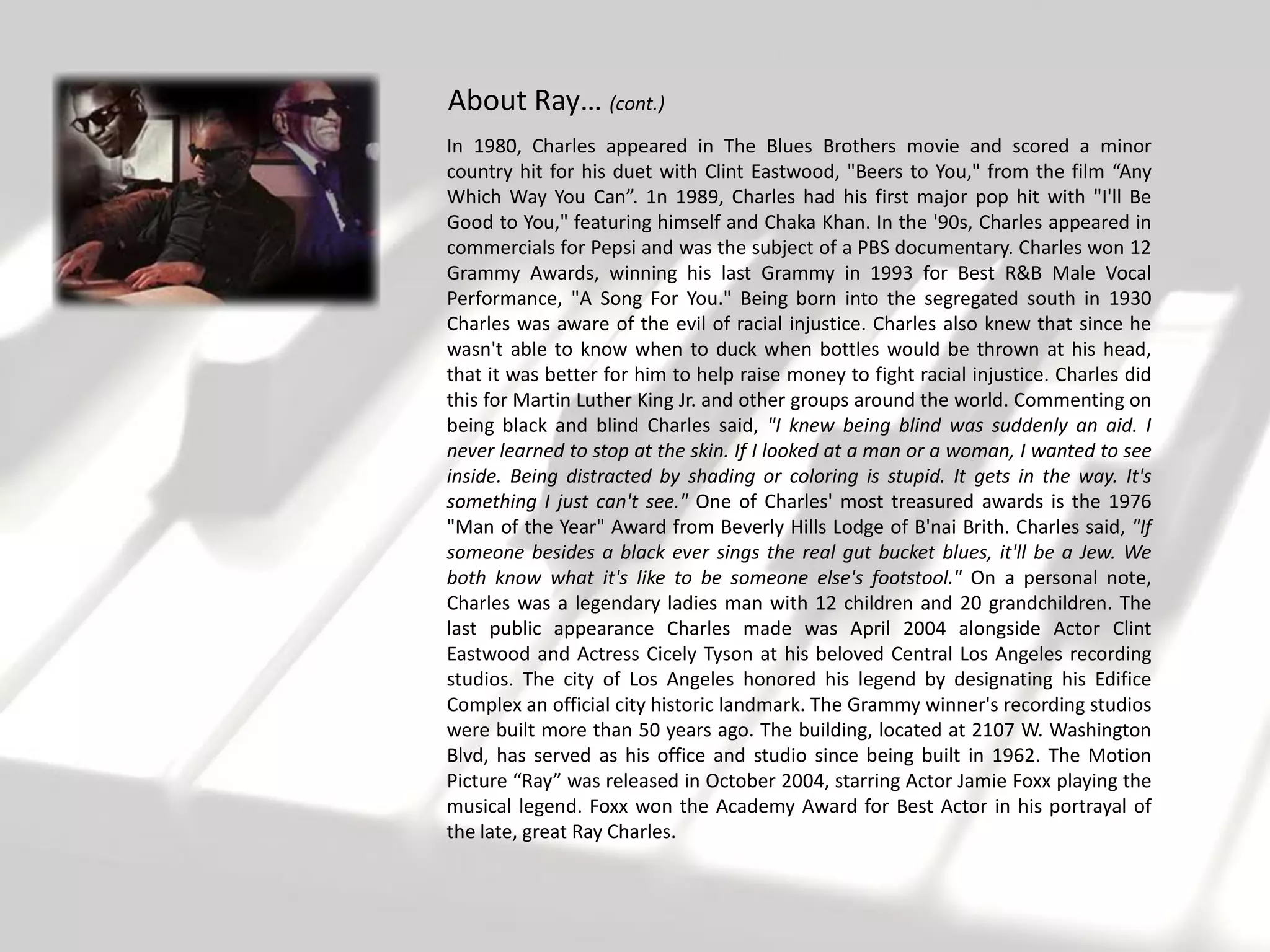 About Ray… (cont.)
In 1980, Charles appeared in The Blues Brothers movie and scored a minor
country hit for his duet with Clint Eastwood, "Beers to You," from the film “Any
Which Way You Can”. 1n 1989, Charles had his first major pop hit with "I'll Be
Good to You," featuring himself and Chaka Khan. In the '90s, Charles appeared in
commercials for Pepsi and was the subject of a PBS documentary. Charles won 12
Grammy Awards, winning his last Grammy in 1993 for Best R&B Male Vocal
Performance, "A Song For You." Being born into the segregated south in 1930
Charles was aware of the evil of racial injustice. Charles also knew that since he
wasn't able to know when to duck when bottles would be thrown at his head,
that it was better for him to help raise money to fight racial injustice. Charles did
this for Martin Luther King Jr. and other groups around the world. Commenting on
being black and blind Charles said, "I knew being blind was suddenly an aid. I
never learned to stop at the skin. If I looked at a man or a woman, I wanted to see
inside. Being distracted by shading or coloring is stupid. It gets in the way. It's
something I just can't see." One of Charles' most treasured awards is the 1976
"Man of the Year" Award from Beverly Hills Lodge of B'nai Brith. Charles said, "If
someone besides a black ever sings the real gut bucket blues, it'll be a Jew. We
both know what it's like to be someone else's footstool." On a personal note,
Charles was a legendary ladies man with 12 children and 20 grandchildren. The
last public appearance Charles made was April 2004 alongside Actor Clint
Eastwood and Actress Cicely Tyson at his beloved Central Los Angeles recording
studios. The city of Los Angeles honored his legend by designating his Edifice
Complex an official city historic landmark. The Grammy winner's recording studios
were built more than 50 years ago. The building, located at 2107 W. Washington
Blvd, has served as his office and studio since being built in 1962. The Motion
Picture “Ray” was released in October 2004, starring Actor Jamie Foxx playing the
musical legend. Foxx won the Academy Award for Best Actor in his portrayal of
the late, great Ray Charles.
 