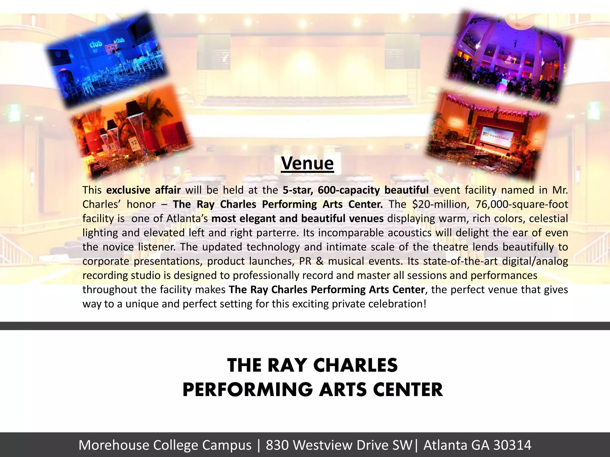 Venue
This exclusive affair will be held at the 5-star, 600-capacity beautiful event facility named in Mr.
Charles’ honor – The Ray Charles Performing Arts Center. The $20-million, 76,000-square-foot
facility is one of Atlanta’s most elegant and beautiful venues displaying warm, rich colors, celestial
lighting and elevated left and right parterre. Its incomparable acoustics will delight the ear of even
the novice listener. The updated technology and intimate scale of the theatre lends beautifully to
corporate presentations, product launches, PR & musical events. Its state-of-the-art digital/analog
recording studio is designed to professionally record and master all sessions and performances
throughout the facility makes The Ray Charles Performing Arts Center, the perfect venue that gives
way to a unique and perfect setting for this exciting private celebration!




                        THE RAY CHARLES
                    PERFORMING ARTS CENTER

Morehouse College Campus | 830 Westview Drive SW| Atlanta GA 30314
 