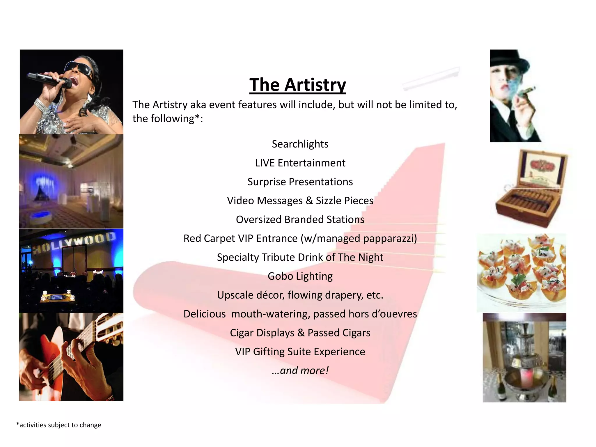 The Artistry
                                The Artistry aka event features will include, but will not be limited to,
                                the following*:

                                                               Searchlights
                                                           LIVE Entertainment
                                                         Surprise Presentations
                                                     Video Messages & Sizzle Pieces
                                                       Oversized Branded Stations
                                           Red Carpet VIP Entrance (w/managed papparazzi)
                                                  Specialty Tribute Drink of The Night
                                                              Gobo Lighting
                                                  Upscale décor, flowing drapery, etc.
                                           Delicious mouth-watering, passed hors d’ouevres
                                                     Cigar Displays & Passed Cigars
                                                       VIP Gifting Suite Experience
                                                               …and more!



*activities subject to change
 