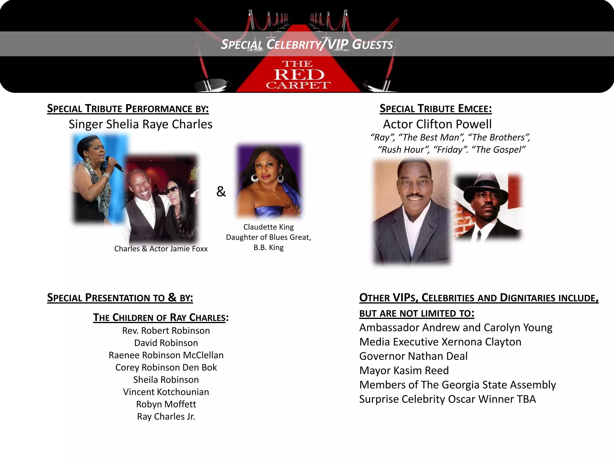 SPECIAL CELEBRITY/VIP GUESTS



SPECIAL TRIBUTE PERFORMANCE BY:                                          SPECIAL TRIBUTE EMCEE:
    Singer Shelia Raye Charles                                            Actor Clifton Powell
                                                                       “Ray”, “The Best Man”, “The Brothers”,
                                                                         “Rush Hour”, “Friday”. “The Gospel”



                                          &

                                              Claudette King
                                          Daughter of Blues Great,
             Charles & Actor Jamie Foxx          B.B. King




SPECIAL PRESENTATION TO & BY:                                        OTHER VIPS, CELEBRITIES AND DIGNITARIES INCLUDE,
         THE CHILDREN OF RAY CHARLES:                                BUT ARE NOT LIMITED TO:
               Rev. Robert Robinson                                  Ambassador Andrew and Carolyn Young
                  David Robinson                                     Media Executive Xernona Clayton
            Raenee Robinson McClellan                                Governor Nathan Deal
             Corey Robinson Den Bok                                  Mayor Kasim Reed
                 Sheila Robinson
                                                                     Members of The Georgia State Assembly
               Vincent Kotchounian
                  Robyn Moffett                                      Surprise Celebrity Oscar Winner TBA
                  Ray Charles Jr.
 