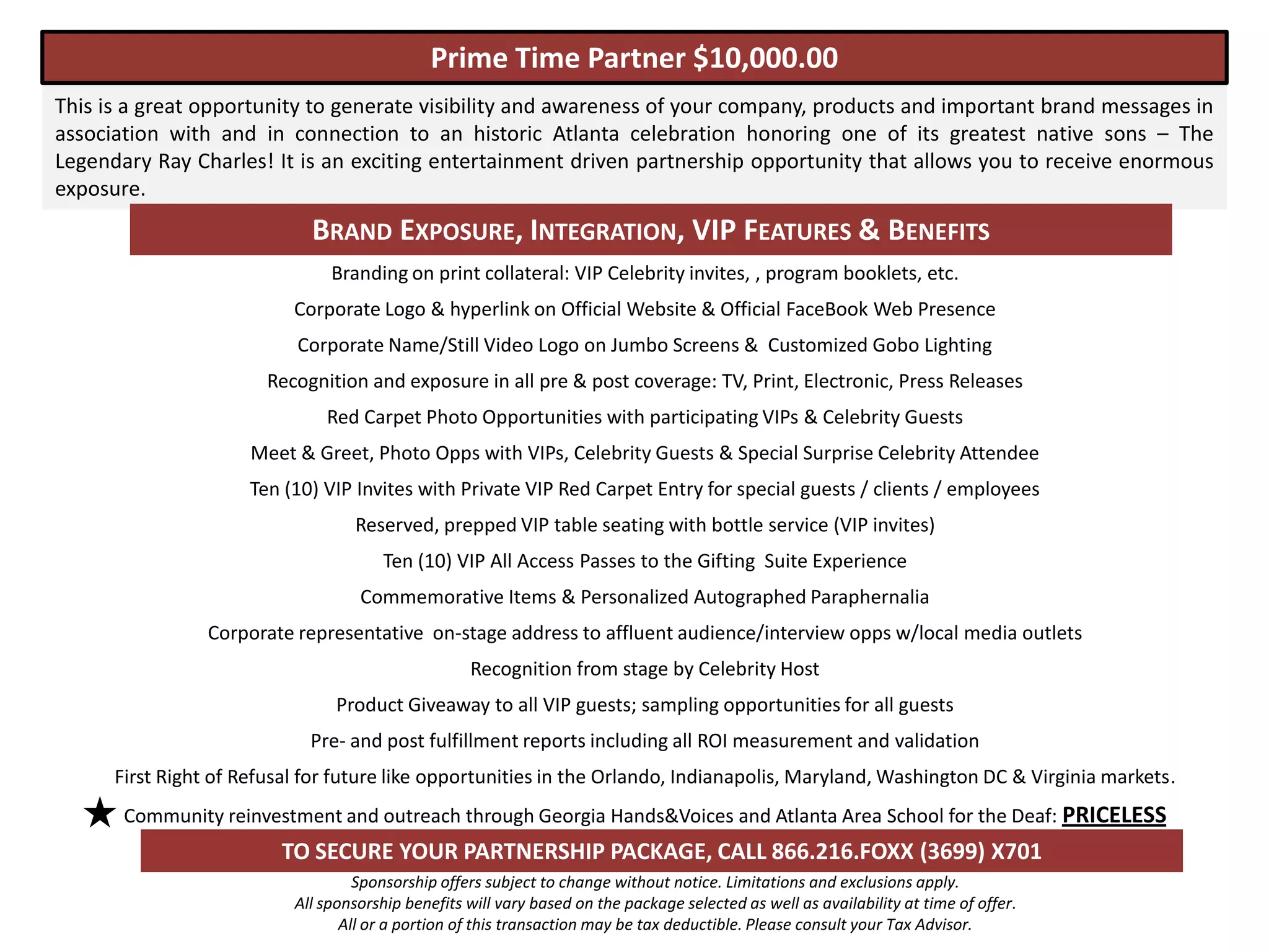 Prime Time Partner $10,000.00
This is a great opportunity to generate visibility and awareness of your company, products and important brand messages in
association with and in connection to an historic Atlanta celebration honoring one of its greatest native sons – The
Legendary Ray Charles! It is an exciting entertainment driven partnership opportunity that allows you to receive enormous
exposure.
                             BRAND EXPOSURE, INTEGRATION, VIP FEATURES & BENEFITS
                                Branding on print collateral: VIP Celebrity invites, , program booklets, etc.
                           Corporate Logo & hyperlink on Official Website & Official FaceBook Web Presence
                           Corporate Name/Still Video Logo on Jumbo Screens & Customized Gobo Lighting
                        Recognition and exposure in all pre & post coverage: TV, Print, Electronic, Press Releases
                               Red Carpet Photo Opportunities with participating VIPs & Celebrity Guests
                      Meet & Greet, Photo Opps with VIPs, Celebrity Guests & Special Surprise Celebrity Attendee
                      Ten (10) VIP Invites with Private VIP Red Carpet Entry for special guests / clients / employees
                                   Reserved, prepped VIP table seating with bottle service (VIP invites)
                                       Ten (10) VIP All Access Passes to the Gifting Suite Experience
                                    Commemorative Items & Personalized Autographed Paraphernalia
                 Corporate representative on-stage address to affluent audience/interview opps w/local media outlets
                                                    Recognition from stage by Celebrity Host
                                 Product Giveaway to all VIP guests; sampling opportunities for all guests
                             Pre- and post fulfillment reports including all ROI measurement and validation
      First Right of Refusal for future like opportunities in the Orlando, Indianapolis, Maryland, Washington DC & Virginia markets.
       Community reinvestment and outreach through Georgia Hands&Voices and Atlanta Area School for the Deaf: PRICELESS
                         TO SECURE YOUR PARTNERSHIP PACKAGE, CALL 866.216.FOXX (3699) X701
                                    Sponsorship offers subject to change without notice. Limitations and exclusions apply.
                           All sponsorship benefits will vary based on the package selected as well as availability at time of offer.
                                  All or a portion of this transaction may be tax deductible. Please consult your Tax Advisor.
 