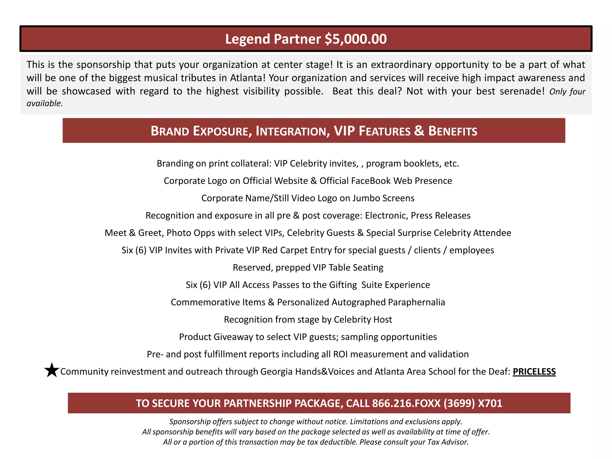 Legend Partner $5,000.00
This is the sponsorship that puts your organization at center stage! It is an extraordinary opportunity to be a part of what
will be one of the biggest musical tributes in Atlanta! Your organization and services will receive high impact awareness and
will be showcased with regard to the highest visibility possible. Beat this deal? Not with your best serenade! Only four
available.


                             BRAND EXPOSURE, INTEGRATION, VIP FEATURES & BENEFITS

                               Branding on print collateral: VIP Celebrity invites, , program booklets, etc.
                                 Corporate Logo on Official Website & Official FaceBook Web Presence
                                             Corporate Name/Still Video Logo on Jumbo Screens
                            Recognition and exposure in all pre & post coverage: Electronic, Press Releases
                  Meet & Greet, Photo Opps with select VIPs, Celebrity Guests & Special Surprise Celebrity Attendee
                      Six (6) VIP Invites with Private VIP Red Carpet Entry for special guests / clients / employees
                                                      Reserved, prepped VIP Table Seating
                                        Six (6) VIP All Access Passes to the Gifting Suite Experience
                                   Commemorative Items & Personalized Autographed Paraphernalia
                                                   Recognition from stage by Celebrity Host
                                      Product Giveaway to select VIP guests; sampling opportunities
                            Pre- and post fulfillment reports including all ROI measurement and validation
         Community reinvestment and outreach through Georgia Hands&Voices and Atlanta Area School for the Deaf: PRICELESS


                          TO SECURE YOUR PARTNERSHIP PACKAGE, CALL 866.216.FOXX (3699) X701
                                    Sponsorship offers subject to change without notice. Limitations and exclusions apply.
                           All sponsorship benefits will vary based on the package selected as well as availability at time of offer.
                                  All or a portion of this transaction may be tax deductible. Please consult your Tax Advisor.
 