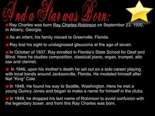 And a Star was Born: Ray Charles was born  Ray Charles Robinson  on September 23, 1930, in Albany, Georgia.  As an infant, his family moved to Greenville, Florida. Ray lost his sight to undiagnosed glaucoma at the age of seven. In October of 1937, Ray enrolled in Florida’s State School for Deaf and Blind. Here he studies composition, classical piano, organ, trumpet, alto sax and clarinet.  In 1946, upon his mother’s death he set out on a solo career playing with local bands around Jacksonville, Florida. He modeled himself after Nat “King” Cole. In 1948, He found his way to Seattle, Washington. Here he met a young Quincy Jones and began to make a name for himself in the clubs.  In 1949, he dropped his last name of Robinson to avoid confusion with the legendary boxer, and from this Ray Charles was born.  
