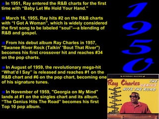 In 1951, Ray entered the R&B charts for the first time with “Baby Let Me Hold Your Hand."  March 16, 1955, Ray hits #2 on the R&B charts with “I Got A Woman”, which is widely considered the first song to be labeled “soul”—a blending of R&B and gospel.   From his debut album Ray Charles in 1957, "Swanee River Rock (Talkin' 'Bout That River") becomes his first crossover hit and reaches #34 on the pop charts.  In August of 1959, the revolutionary mega-hit “What’d I Say” is released and reaches #1 on the R&B chart and #6 on the pop chart, becoming one of his signature tunes.  In November of 1959, "Georgia on My Mind" lands at #1 on the singles chart and its album, “The Genius Hits The Road” becomes his first  Top 10 pop album. 1950 