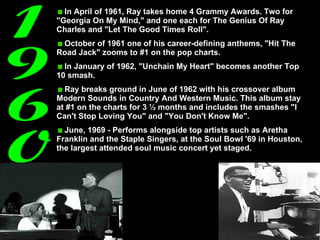 1960 In April of 1961, Ray takes home 4 Grammy Awards. Two for "Georgia On My Mind," and one each for The Genius Of Ray Charles and "Let The Good Times Roll".  October of 1961 one of his career-defining anthems, "Hit The Road Jack" zooms to #1 on the pop charts.  In January of 1962, "Unchain My Heart" becomes another Top 10 smash.  Ray breaks ground in June of 1962 with his crossover album Modern Sounds in Country And Western Music. This album stay at #1 on the charts for 3 ½ months and includes the smashes "I Can't Stop Loving You" and "You Don't Know Me". June, 1969 - Performs alongside top artists such as Aretha Franklin and the Staple Singers, at the Soul Bowl '69 in Houston, the largest attended soul music concert yet staged.  