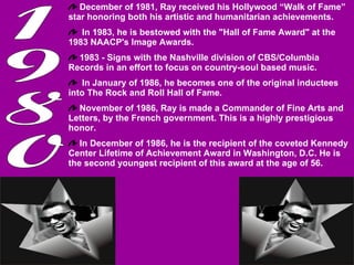 1980 December of 1981, Ray received his Hollywood “Walk of Fame” star honoring both his artistic and humanitarian achievements. In 1983, he is bestowed with the "Hall of Fame Award" at the 1983 NAACP's Image Awards. 1983 - Signs with the Nashville division of CBS/Columbia Records in an effort to focus on country-soul based music. In January of 1986, he becomes one of the original inductees into The Rock and Roll Hall of Fame.  November of 1986, Ray is made a Commander of Fine Arts and Letters, by the French government. This is a highly prestigious honor.  In December of 1986, he is the recipient of the coveted Kennedy Center Lifetime of Achievement Award in Washington, D.C. He is the second youngest recipient of this award at the age of 56. 