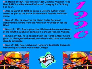 In March of 1994, Ray wins his 12th Grammy Award in "The Best R&B Vocal by a Male Performer" category for "A Song For You".  Also is March of 1994 he earns a Lifetime Achievement Award as part of the Black Achievement Awards television show.  May of 1994, he receives the Helen Keller Personal Achievement Award from the American Foundation for the Blind.  March 2, 1995, Ray is given the Lifetime Achievement Award at the Rhythm & Blues Foundation’s annual Pioneer Awards. In June of 1995, he is honored with the Horatio Alger Award given to distinguished American citizens who have succeeded despite adversity.  May of 1996, Ray receives an Honorary Doctorate Degree in Performing Arts from Occidental College. 1990 