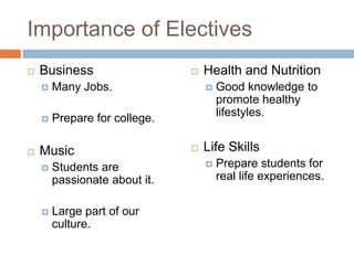Importance of ElectivesBusinessMany Jobs.Prepare for college.MusicStudents are passionate about it.Large part of our culture.Health and NutritionGood knowledge to promote healthy lifestyles.Life SkillsPrepare students for real life experiences.
