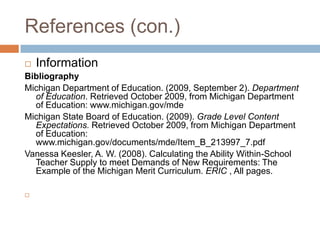 References (con.)InformationBibliographyMichigan Department of Education. (2009, September 2). Department of Education. Retrieved October 2009, from Michigan Department of Education: www.michigan.gov/mdeMichigan State Board of Education. (2009). Grade Level Content Expectations. Retrieved October 2009, from Michigan Department of Education: www.michigan.gov/documents/mde/Item_B_213997_7.pdfVanessa Keesler, A. W. (2008). Calculating the Ability Within-School Teacher Supply to meet Demands of New Requirements: The Example of the Michigan Merit Curriculum. ERIC , All pages.  