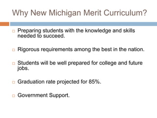 Why New Michigan Merit Curriculum?Preparing students with the knowledge and skills needed to succeed.Rigorous requirements among the best in the nation.Students will be well prepared for college and future jobs. Graduation rate projected for 85%.Government Support.