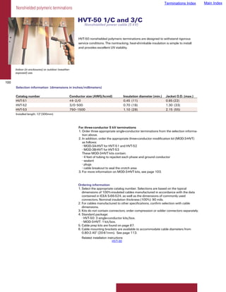 Terminations Index   Main Index
      Nonshielded polymeric terminations

                                                     HVT-50 1/C and 3/C
                                                         Nonshielded power cable (5 kV)


                                                     HVT-50 nonshielded polymeric terminations are designed to withstand rigorous
                                                     service conditions. The nontracking, heat-shrinkable insulation is simple to install
                                                     and provides excellent UV stability.




      Indoor (in enclosures) or outdoor (weather-
      exposed) use.


100
      Selection information (dimensions in inches/millimeters)

      Catalog number                            Conductor size (AWG/kcmil)                 Insulation diameter (min.)   Jacket O.D. (max.)
      HVT-51                                    #4–2/0                                     0.45 (11)                    0.85 (22)
      HVT-52                                    3/0–500                                    0.70 (18)                    1.30 (33)
      HVT-53                                    750–1500                                   1.10 (28)                    2.15 (55)
      Installed length: 12”(300mm)



                                                     For three-conductor 5 kV terminations
                                                     1. Order three appropriate single-conductor terminations from the selection informa-
                                                        tion above.
                                                     2. In addition, order the appropriate three-conductor modification kit (MOD-3-HVT)
                                                        as follows:
                                                        • MOD-3A-HVT for HVT-51 and HVT-52
                                                        • MOD-3B-HVT for HVT-53
                                                        These MOD-3-HVT kits contain:
                                                        • 4 feet of tubing to rejacket each phase and ground conductor
                                                        • sealant
                                                        • plugs
                                                        • cable breakout to seal the crotch area
                                                     3. For more information on MOD-3-HVT kits, see page 103.


                                                     Ordering information
                                                     1. Select the appropriate catalog number. Selections are based on the typical
                                                        dimensions of 100%-insulated cables manufactured in accordance with the data
                                                        contained in ICEA S-66-524, as well as the dimensions of commonly used
                                                        connectors. Nominal insulation thickness (100%): 90 mils.
                                                     2. For cables manufactured to other specifications, confirm selection with cable
                                                        dimensions.
                                                     3. Kits do not contain connectors; order compression or solder connectors separately.
                                                     4. Standard package:
                                                        • HVT-50: 3 single-conductor kits/box.
                                                        • MOD-3-HVT: 1 kit/box.
                                                     5. Cable prep kits are found on page 87.
                                                     6. Cable mounting brackets are available to accommodate cable diameters from
                                                        0.80-2.40” (20-61mm). See page 113.
                                                       Related installation instructions
                                                                                HVT-50
 