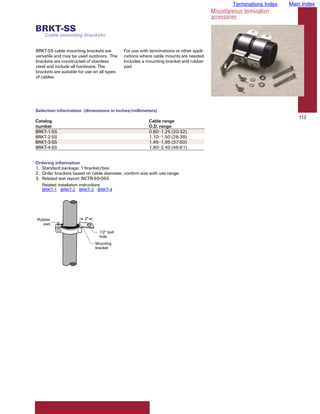 Terminations Index   Main Index
                                                                                         Miscellaneous termination
                                                                                         accessories
BRKT-SS
    Cable mounting brackets

BRKT-SS cable mounting brackets are          For use with terminations or other appli-
versatile and may be used outdoors. The      cations where cable mounts are needed.
brackets are constructed of stainless        Includes a mounting bracket and rubber
steel and include all hardware. The          pad.
brackets are suitable for use on all types
of cables.




Selection information (dimensions in inches/millimeters)
                                                                                                                          113
Catalog                                                  Cable range
number                                                   O.D. range
BRKT-1-SS                                                0.80–1.25 (20-32)
BRKT-2-SS                                                1.10–1.50 (28-38)
BRKT-3-SS                                                1.45–1.95 (37-50)
BRKT-4-SS                                                1.80–2.40 (46-61)


Ordering information
1. Standard package: 1 bracket/box
2. Order brackets based on cable diameter, confirm size with use range.
3. Related test report: NCTR-99-065
   Related installation instructions
   BRKT-1 BRKT-2 BRKT-3 BRKT-4




Rubber                   2"
   pad

                                1/2" bolt
                                hole
                              Mounting
                              bracket
 