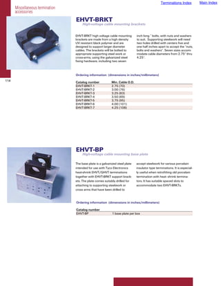 Terminations Index          Main Index
      Miscellaneous termination
      accessories
                                  EHVT-BRKT
                                       High-voltage cable mounting brackets


                                  EHVT-BRKT high voltage cable mounting        inch long ” bolts, with nuts and washers
                                  brackets are made from a high density        to suit. Supporting steelwork will need
                                  UV resistant black polymer and are           two holes drilled with centers five and
                                  designed to support larger diameter          one half inches apart to accept the ”nuts,
                                  cables. The brackets will be bolted to       bolts and washers”. Seven sizes accom-
                                  appropriate supporting steel work or         modate cable diameters from 2.75" thru
                                  cross-arms, using the galvanized steel       4.25".
                                  fixing hardware, including two seven



                                  Ordering information (dimensions in inches/millimeters)
114                               Catalog number            Min. Cable O.D.
                                  EHVT-BRKT-1               2.75 (70)
                                  EHVT-BRKT-2               3.00 (76)
                                  EHVT-BRKT-3               3.25 (83)
                                  EHVT-BRKT-4               3.50 (89)
                                  EHVT-BRKT-5               3.75 (95)
                                  EHVT-BRKT-6               4.00 (101)
                                  EHVT-BRKT-7               4.25 (108)




                                  EHVT-BP
                                       High-voltage cable mounting base plate

                                  The base plate is a galvanized steel plate   accept steelwork for various porcelain
                                  intended for use with Tyco Electronics       insulator type terminations. It is especial-
                                  heat-shrink EHVT/GHVT terminations           ly useful when retrofitting old porcelain
                                  together with EHVT-BRKT support brack-       termination with heat- shrink termina-
                                  ets. The plate comes suitably drilled for    tors. It has suitable spaced slots to
                                  attaching to supporting steelwork or         accommodate two EHVT-BRKTs.
                                  cross arms that have been drilled to


                                  Ordering information (dimensions in inches/millimeters)

                                  Catalog number
                                  EHVT-BP                    1 base plate per box
 