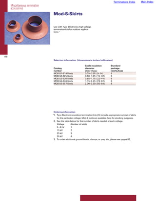 Terminations Index         Main Index
      Miscellaneous termination
      accessories
                                  Mod-S-Skirts

                                  Use with Tyco Electronics high-voltage
                                  termination kits for outdoor applica-
                                  tions.*




116
                                  Selection information (dimensions in inches/millimeters)

                                                                   Cable insulation           Standard
                                  Catalog                          diameter                   package
                                  number                           (min.–max.)                (skirts/box)
                                  MOD-S1-314-Skirts                0.35–0.55 (9–14)           6
                                  MOD-S2-325-Skirts                0.60–1.25 (15–32)          6
                                  MOD-S3-336-Skirts                0.85–1.75 (22–44)          6
                                  MOD-S4-346-Skirts                1.15–2.45 (29–62)          6
                                  MOD-S5-357-Skirts                2.00–3.30 (50–84)          6




                                   Ordering information
                                  *1. Tyco Electronics outdoor termination kits (-S) include appropriate number of skirts
                                      for the particular voltage. Mod-S skirts are available here for stocking purposes.
                                   2. See the table below for the number of skirts needed at each voltage.
                                      Voltage        Number of skirts
                                      5 - 8 kV       1
                                      15 kV          2
                                      25 kV          3
                                      35 kV          4
                                   3. To order additional ground braids, clamps, or prep kits, please see pages 87.
 