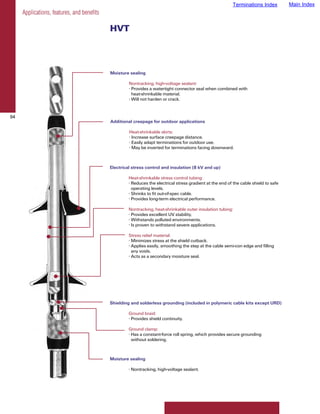 Terminations Index          Main Index
     Applications, features, and benefits

                                            HVT



                                            Moisture sealing

                                                     Nontracking, high-voltage sealant:
                                                     • Provides a watertight connector seal when combined with
                                                       heat-shrinkable material.
                                                     • Will not harden or crack.


94
                                            Additional creepage for outdoor applications

                                                     Heat-shrinkable skirts:
                                                     • Increase surface creepage distance.
                                                     • Easily adapt terminations for outdoor use.
                                                     • May be inverted for terminations facing downward.



                                            Electrical stress control and insulation (8 kV and up)

                                                     Heat-shrinkable stress control tubing:
                                                     • Reduces the electrical stress gradient at the end of the cable shield to safe
                                                       operating levels.
                                                     • Shrinks to fit out-of-spec cable.
                                                     • Provides long-term electrical performance.

                                                     Nontracking, heat-shrinkable outer insulation tubing:
                                                     • Provides excellent UV stability.
                                                     • Withstands polluted environments.
                                                     • Is proven to withstand severe applications.

                                                     Stress relief material:
                                                     • Minimizes stress at the shield cutback.
                                                     • Applies easily, smoothing the step at the cable semi-con edge and filling
                                                       any voids.
                                                     • Acts as a secondary moisture seal.




                                            Shielding and solderless grounding (included in polymeric cable kits except URD)

                                                     Ground braid:
                                                     • Provides shield continuity.

                                                     Ground clamp:
                                                     • Has a constant-force roll spring, which provides secure grounding
                                                       without soldering.



                                            Moisture sealing

                                                     • Nontracking, high-voltage sealant.
 