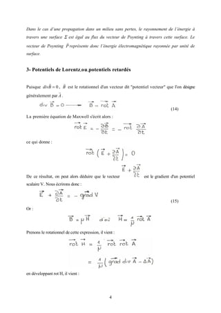 4
Dans le cas d’une propagation dans un milieu sans pertes, le rayonnement de l’énergie à
travers une surface Σ est égal au flux du vecteur de Poynting à travers cette surface. Le
vecteur de Poynting P
r
représente donc l’énergie électromagnétique rayonnée par unité de
surface.
3- Potentiels de Lorentz-ou-potentiels retardés
Puisque 0=Bdiv
r
, B
r
est le rotationnel d'un vecteur dit "potentiel vecteur" que l'on désigne
généralement par A
r
.
(14)
La première équation de Maxwell s'écrit alors :
ce qui donne :
De ce résultat, on peut alors déduire que le vecteur est le gradient d'un potentiel
scalaire V. Nous écrirons donc :
(15)
Or :
Prenons le rotationnel de cette expression, il vient :
en développant rot H, il vient :
 