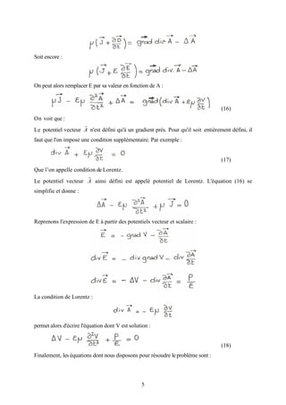 5
Soit encore :
On peut alors remplacer E par sa valeur en fonction de A :
(16)
On voit que :
Le potentiel vecteur A
r
n'est défini qu'à un gradient près. Pour qu'il soit .entièrement défini, il
faut que l'on impose une condition supplémentaire. Par exemple :
(17)
Que l’on appelle condition de Lorentz.
Le potentiel vecteur A
r
ainsi défini est appelé potentiel de Lorentz. L'équation (16) se
simplifie et donne :
Reprenons l'expression de E à partir des potentiels vecteur et scalaire :
La condition de Lorentz :
permet alors d'écrire l'équation dont V est solution :
(18)
Finalement, les équations dont nous disposons pour résoudre leproblème sont :
 