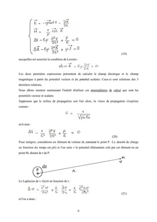 6
(19)
auxquelles est associée la condition de Lorentz :
Les deux premières expressions permettent de calculer le champ électrique et le champ
magnétique à partir du potentiel vecteur et du potentiel scalaire. Ceux-ci sont solutions des 3
dernières relations.
Nous allons montrer maintenant l'intérêt d'utiliser ces intermédiaires de calcul que sont les
potentiels vecteur et scalaire.
Supposons que le milieu de propagation soit l'air alors, la vitess de propagation s'exprime
comme :
et ilvient :
(20)
Pour intégrer, considérons un élément de volume dτ, entourant le point P. La densité de charge
en fonction du temps est ρ(t) et l'on note v le potentiel élémentaire créé par cet élément en un
point M, distant de r de P.
Le Laplacien de v s'écrit en fonction de r :
(21)
et l'on a donc :
 