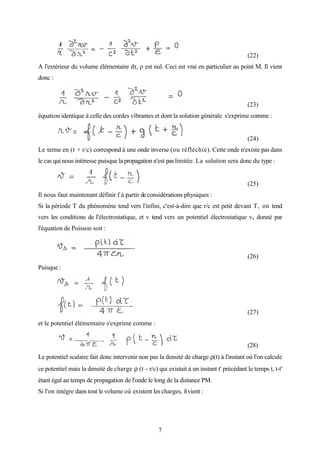 7
(22)
A l'extérieur du volume élémentaire dτ, ρ est nul. Ceci est vrai en particulier au point M. Il vient
donc :
(23)
équation identique à celle des cordes vibrantes et dont la solution générale s'exprime comme :
(24)
Le terme en (t + r/c) correspond à une onde inverse (ou réfléchie). Cette onde n'existe pas dans
le cas qui nous intéresse puisque la propagation n'est pas limitée. La solution sera donc du type :
(25)
Il nous faut maintenant définir f à partir deconsidérations physiques :
Si la période T du phénomène tend vers l'infini, c'est-à-dire que r/c est petit devant T, on tend
vers les conditions de l'électrostatique, et v tend vers un potentiel électrostatique vs donné par
l'équation de Poisson soit :
(26)
Puisque :
(27)
et le potentiel élémentaire s'exprime comme :
(28)
Le potentiel scalaire fait donc intervenir non pas la densité de charge ρ(t) à l'instant où l'on calcule
ce potentiel mais la densité de charge ρ (t - r/c) qui existait à un instant t' précédant le temps t, t-t'
étant égal au temps de propagation de l'onde le long de la distance PM.
Si l'on intègre dans tout le volume où existent les charges, ilvient :
 