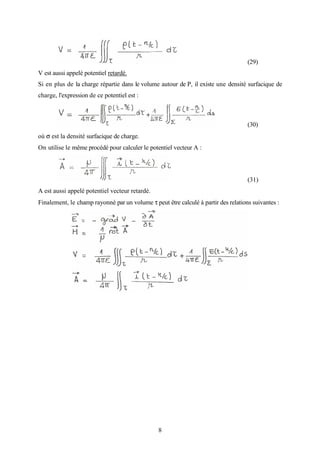 8
(29)
V est aussi appelé potentiel retardé.
Si en plus de la charge répartie dans le volume autour de P, il existe une densité surfacique de
charge, l'expression de ce potentiel est :
(30)
où σ est la densité surfacique de charge.
On utilise le même procédé pour calculer le potentiel vecteur A :
(31)
A est aussi appelé potentiel vecteur retardé.
Finalement, le champ rayonné par un volume τ peut être calculé à partir des relations suivantes :
 