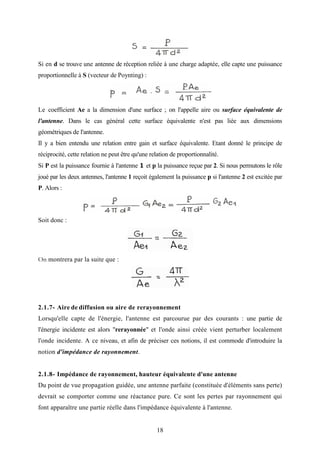 18
Si en d se trouve une antenne de réception reliée à une charge adaptée, elle capte une puissance
proportionnelle à S (vecteur de Poynting) :
Le coefficient Ae a la dimension d'une surface ; on l'appelle aire ou surface équivalente de
l'antenne. Dans le cas général cette surface équivalente n'est pas liée aux dimensions
géométriques de l'antenne.
Il y a bien entendu une relation entre gain et surface équivalente. Etant donné le principe de
réciprocité, cette relation ne peut être qu'une relation de proportionnalité.
Si P est la puissance fournie à l'antenne 1 et p la puissance reçue par 2. Si nous permutons le rôle
joué par les deux antennes, l'antenne 1 reçoit également la puissance p si l'antenne 2 est excitée par
P. Alors :
Soit donc :
On montrera par la suite que :
2.1.7- Aire de diffusion ou aire de rerayonnement
Lorsqu'elle capte de l'énergie, l'antenne est parcourue par des courants : une partie de
l'énergie incidente est alors "rerayonnée" et l'onde ainsi créée vient perturber localement
l'onde incidente. A ce niveau, et afin de préciser ces notions, il est commode d'introduire la
notion d'impédance de rayonnement.
2.1.8- Impédance de rayonnement, hauteur équivalente d'une antenne
Du point de vue propagation guidée, une antenne parfaite (constituée d'éléments sans perte)
devrait se comporter comme une réactance pure. Ce sont les pertes par rayonnement qui
font apparaître une partie réelle dans l'impédance équivalente à l'antenne.
 