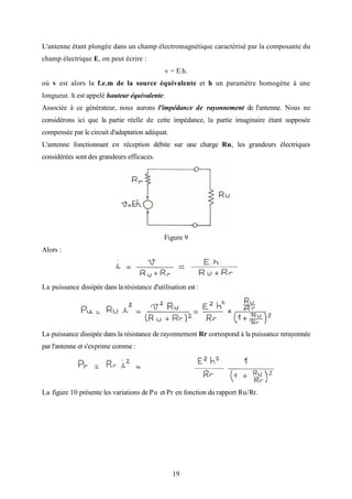 19
L'antenne étant plongée dans un champ électromagnétique caractérisé par la composante du
champ électrique E, on peut écrire :
v = E.h.
où v est alors la f.e.m de la source équivalente et h un paramètre homogène à une
longueur. h est appelé hauteur équivalente.
Associée à ce générateur, nous aurons l'impédance de rayonnement de l'antenne. Nous ne
considérons ici que la partie réelle de cette impédance, la partie imaginaire étant supposée
compensée par le circuit d'adaptation adéquat.
L'antenne fonctionnant en réception débite sur une charge Ru, les grandeurs électriques
considérées sont des grandeurs efficaces.
Figure 9
Alors :
La puissance dissipée dans la résistance d'utilisation est :
La puissance dissipée dans la résistance de rayonnement Rr correspond à la puissance rerayonnée
par l'antenne et s'exprime comme :
La figure 10 présente les variations de Pu et Pr en fonction du rapport Ru/Rr.
 